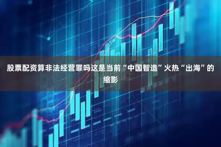 股票配资算非法经营罪吗这是当前“中国智造”火热“出海”的缩影
