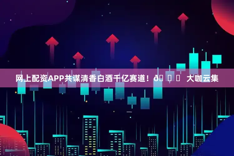 网上配资APP共谋清香白酒千亿赛道！🔍 大咖云集