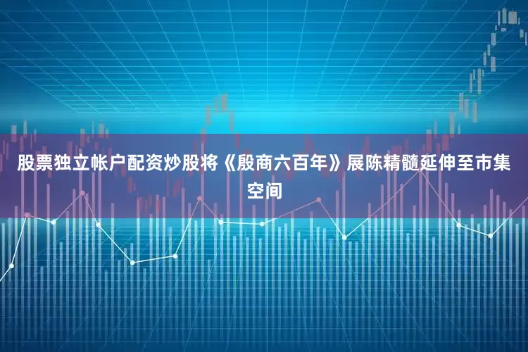 股票独立帐户配资炒股将《殷商六百年》展陈精髓延伸至市集空间