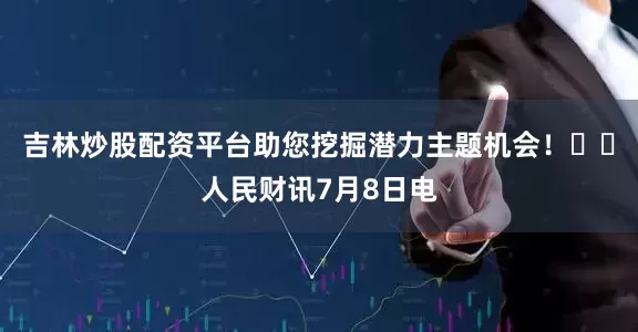 吉林炒股配资平台助您挖掘潜力主题机会！		人民财讯7月8日电