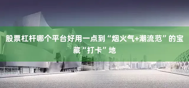 股票杠杆哪个平台好用一点到“烟火气+潮流范”的宝藏“打卡”地