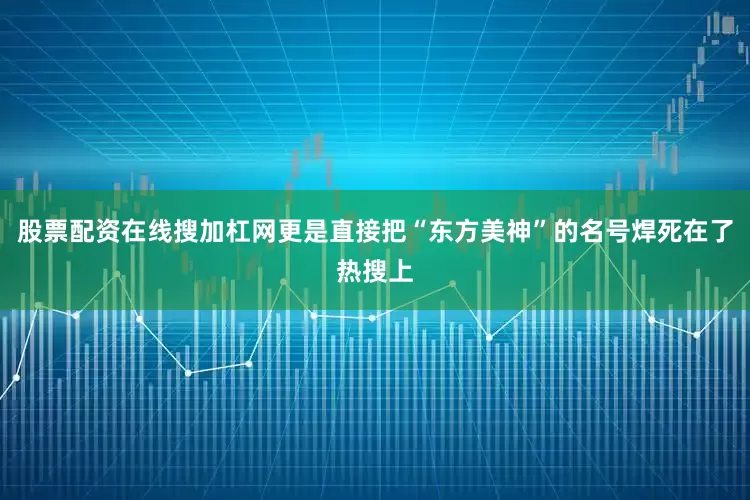 股票配资在线搜加杠网更是直接把“东方美神”的名号焊死在了热搜上