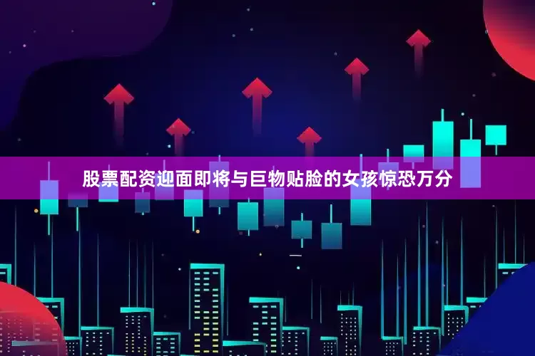 股票配资迎面即将与巨物贴脸的女孩惊恐万分