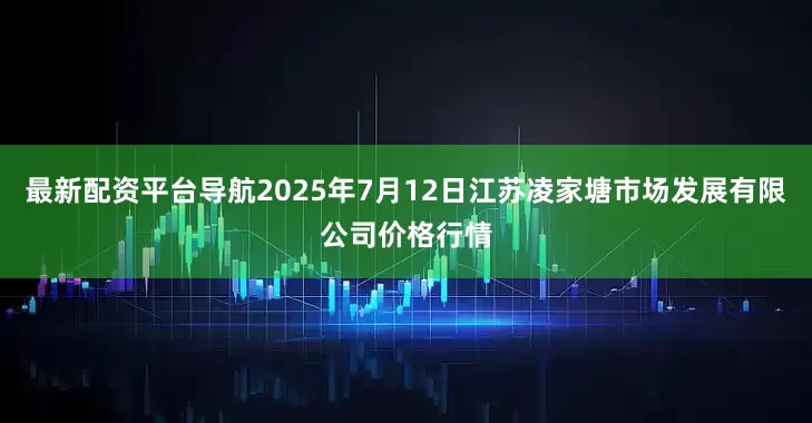 最新配资平台导航2025年7月12日江苏凌家塘市场发展有限公司价格行情
