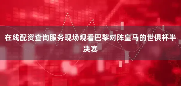 在线配资查询服务现场观看巴黎对阵皇马的世俱杯半决赛