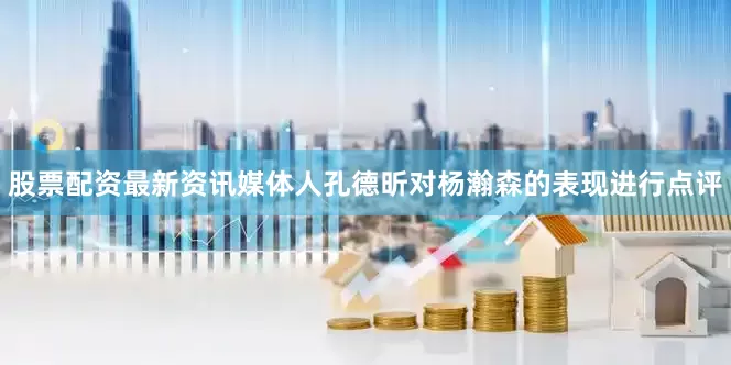 股票配资最新资讯媒体人孔德昕对杨瀚森的表现进行点评