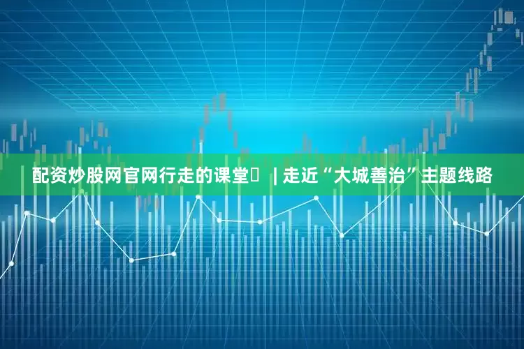 配资炒股网官网行走的课堂⑫ | 走近“大城善治”主题线路