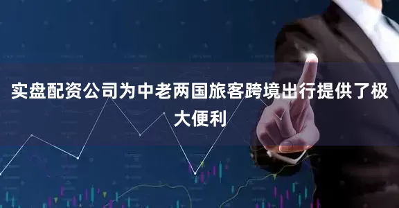实盘配资公司为中老两国旅客跨境出行提供了极大便利