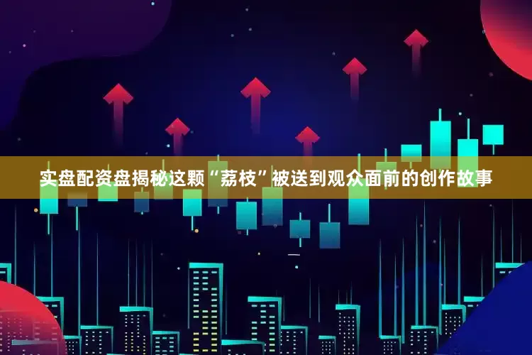 实盘配资盘揭秘这颗“荔枝”被送到观众面前的创作故事