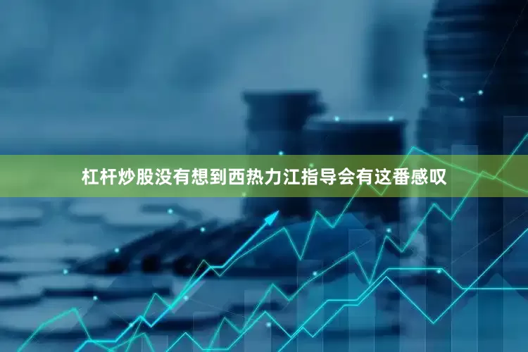 杠杆炒股没有想到西热力江指导会有这番感叹