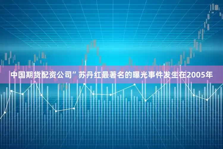 中国期货配资公司”苏丹红最著名的曝光事件发生在2005年
