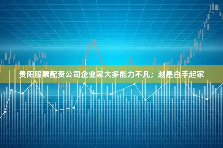 贵阳股票配资公司企业家大多能力不凡；越是白手起家