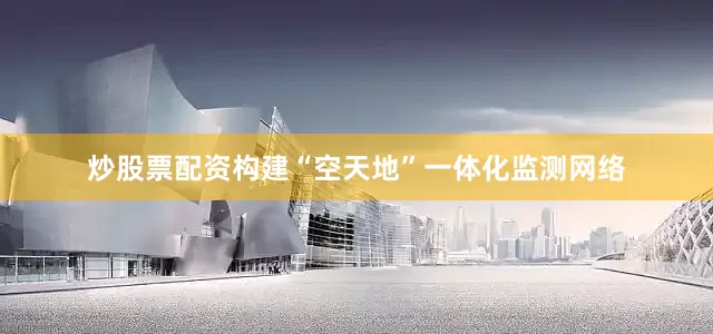 炒股票配资构建“空天地”一体化监测网络