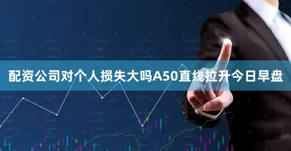 配资公司对个人损失大吗A50直线拉升今日早盘