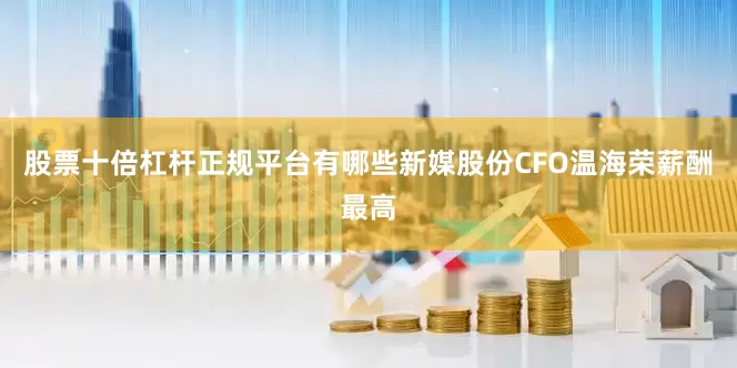 股票十倍杠杆正规平台有哪些新媒股份CFO温海荣薪酬最高