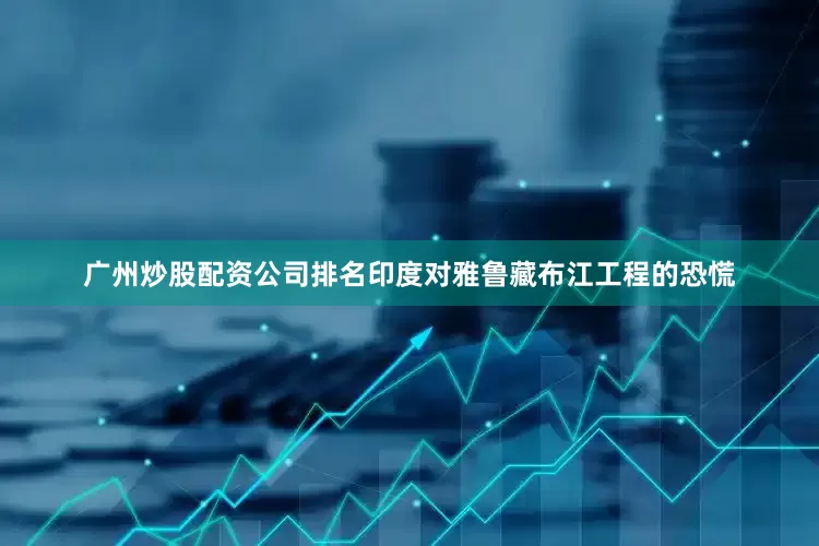 广州炒股配资公司排名印度对雅鲁藏布江工程的恐慌