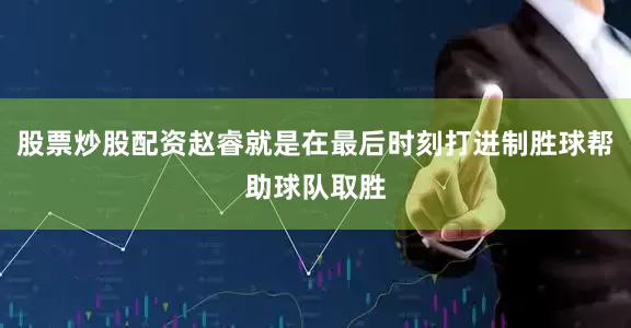 股票炒股配资赵睿就是在最后时刻打进制胜球帮助球队取胜