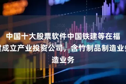 中国十大股票软件中国铁建等在福建成立产业投资公司，含竹制品制造业务