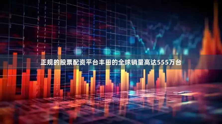 正规的股票配资平台丰田的全球销量高达555万台