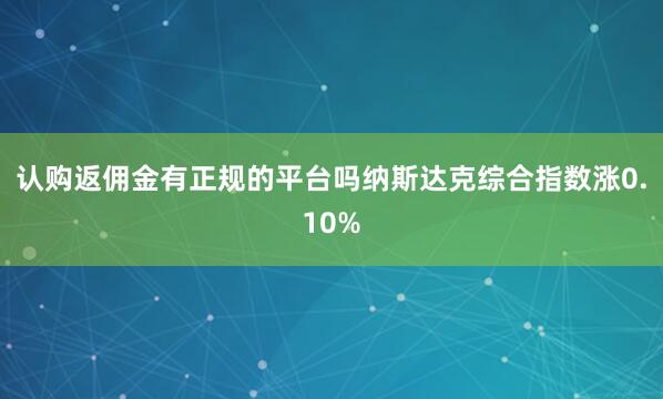 认购返佣金有正规的平台吗纳斯达克综合指数涨0.10%