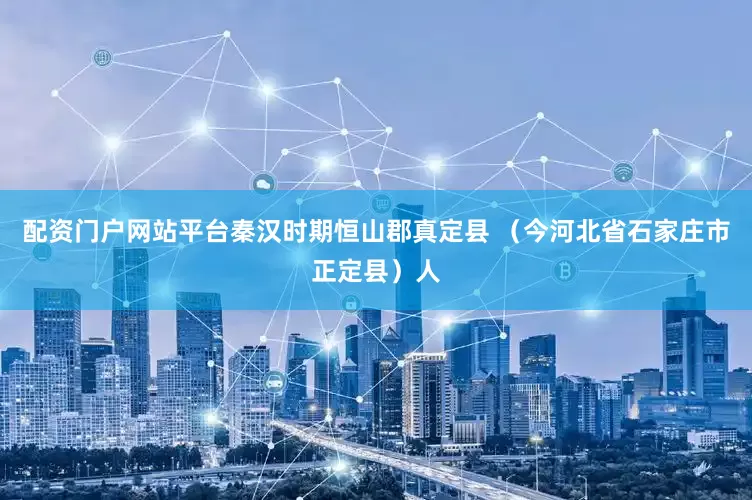 配资门户网站平台秦汉时期恒山郡真定县 （今河北省石家庄市正定县）人