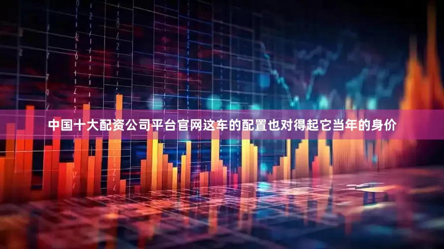 中国十大配资公司平台官网这车的配置也对得起它当年的身价