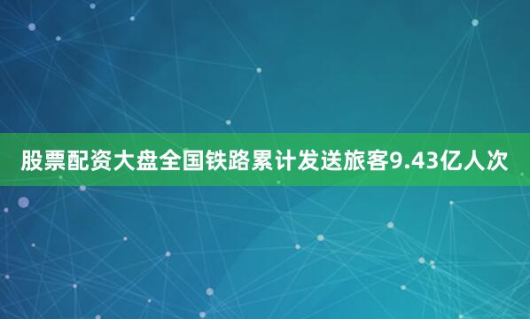股票配资大盘全国铁路累计发送旅客9.43亿人次