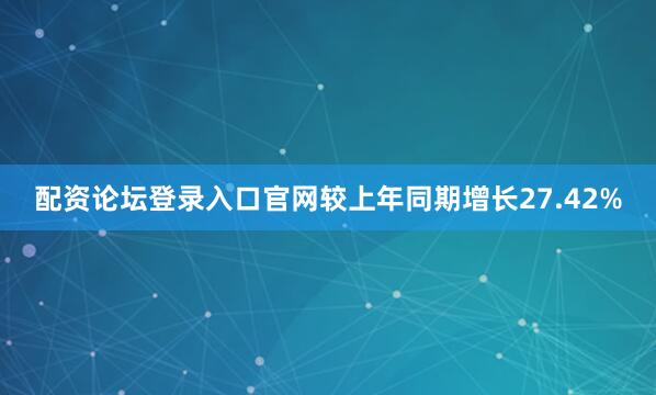 配资论坛登录入口官网较上年同期增长27.42%