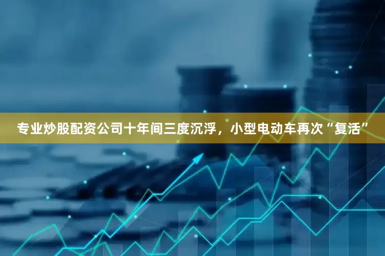 专业炒股配资公司十年间三度沉浮，小型电动车再次“复活”